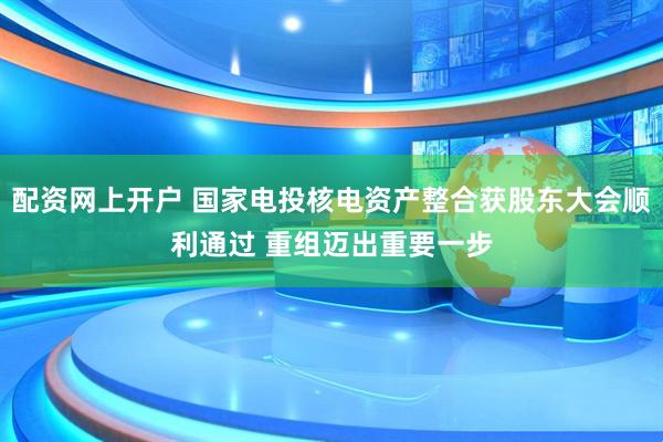 配资网上开户 国家电投核电资产整合获股东大会顺利通过 重组迈出重要一步