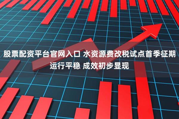 股票配资平台官网入口 水资源费改税试点首季征期运行平稳 成效初步显现