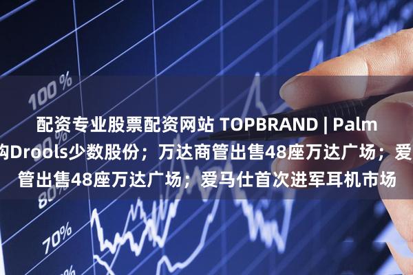 配资专业股票配资网站 TOPBRAND | Palmonas获融资；雀巢收购Drools少数股份；万达商管出售48座万达广场；爱马仕首次进军耳机市场