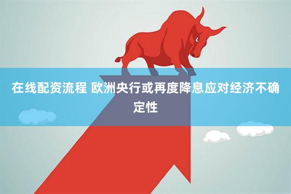 在线配资流程 欧洲央行或再度降息应对经济不确定性