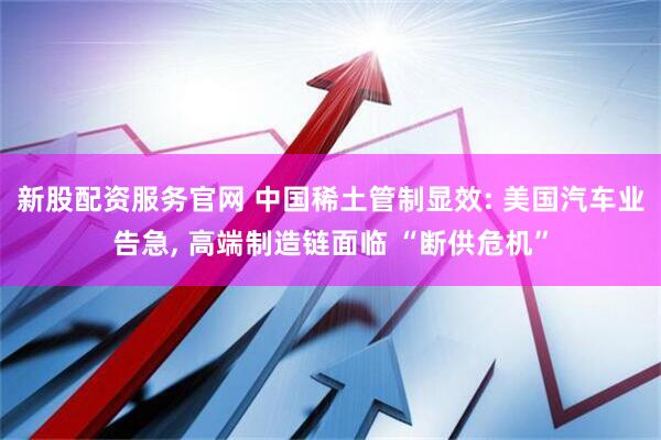 新股配资服务官网 中国稀土管制显效: 美国汽车业告急, 高端制造链面临 “断供危机”