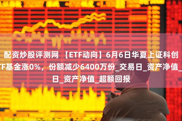 配资炒股评测网 【ETF动向】6月6日华夏上证科创板综合ETF基金涨0%，份额减少6400万份_交易日_资产净值_超额回报