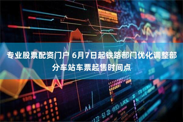 专业股票配资门户 6月7日起铁路部门优化调整部分车站车票起售时间点