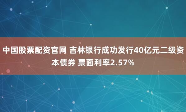 中国股票配资官网 吉林银行成功发行40亿元二级资本债券 票面利率2.57%