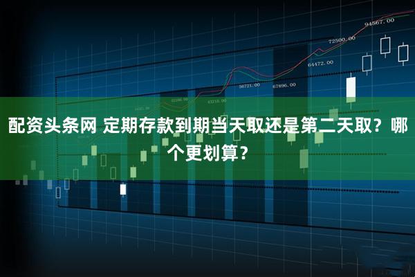 配资头条网 定期存款到期当天取还是第二天取？哪个更划算？