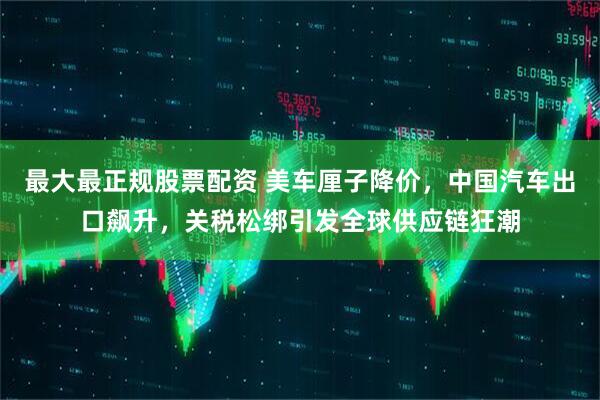 最大最正规股票配资 美车厘子降价，中国汽车出口飙升，关税松绑引发全球供应链狂潮