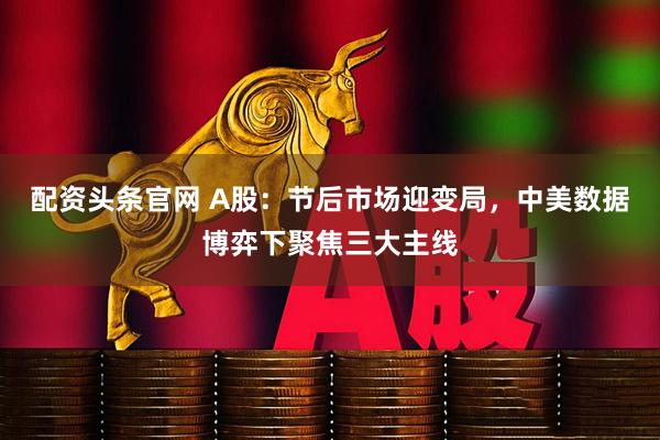 配资头条官网 A股：节后市场迎变局，中美数据博弈下聚焦三大主线