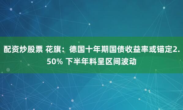 配资炒股票 花旗：德国十年期国债收益率或锚定2.50% 下半年料呈区间波动