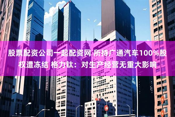 股票配资公司一起配资网 所持广通汽车100%股权遭冻结 格力钛：对生产经营无重大影响