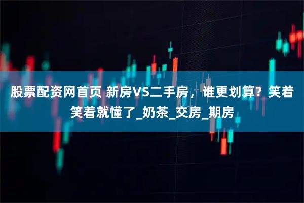 股票配资网首页 新房VS二手房，谁更划算？笑着笑着就懂了_奶茶_交房_期房
