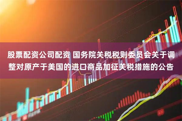 股票配资公司配资 国务院关税税则委员会关于调整对原产于美国的进口商品加征关税措施的公告