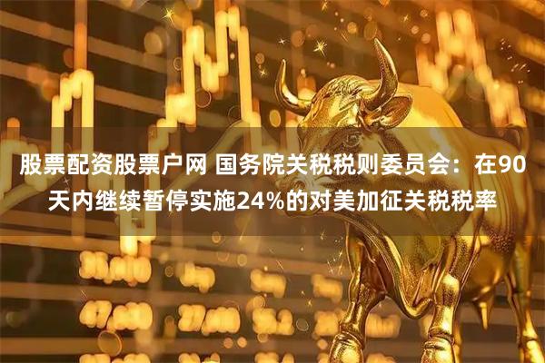 股票配资股票户网 国务院关税税则委员会：在90天内继续暂停实施24%的对美加征关税税率