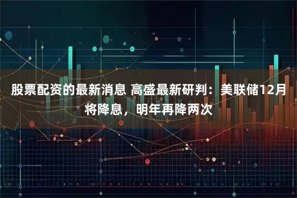 股票配资的最新消息 高盛最新研判：美联储12月将降息，明年再降两次