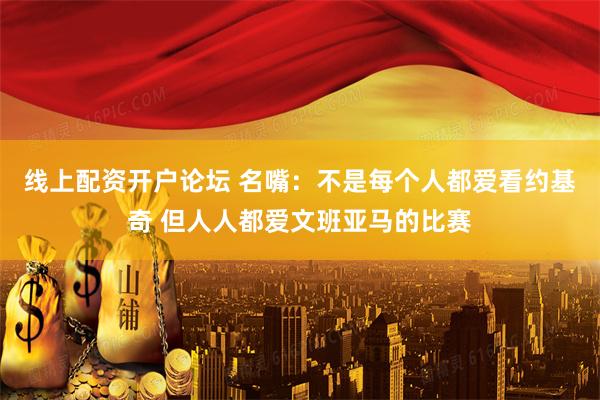 线上配资开户论坛 名嘴：不是每个人都爱看约基奇 但人人都爱文班亚马的比赛